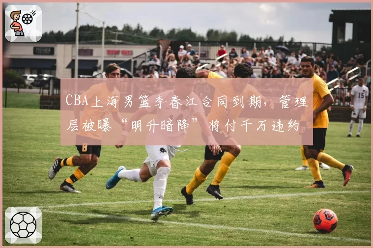 CBA上海男篮李春江合同到期，管理层被曝“明升暗降”将付千万违约金