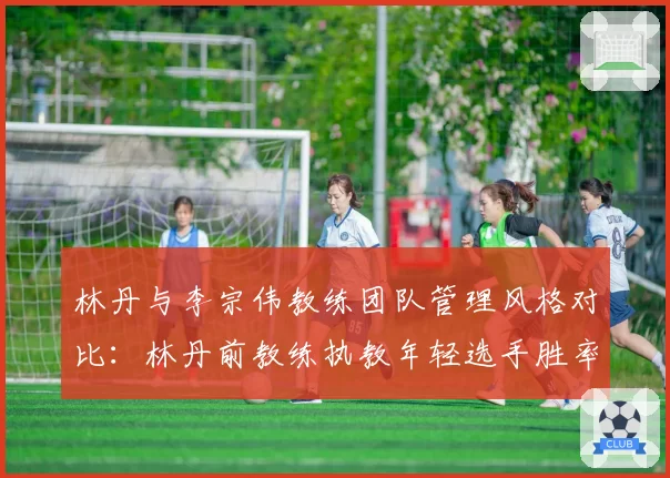 林丹与李宗伟教练团队管理风格对比：林丹前教练执教年轻选手胜率提升25%