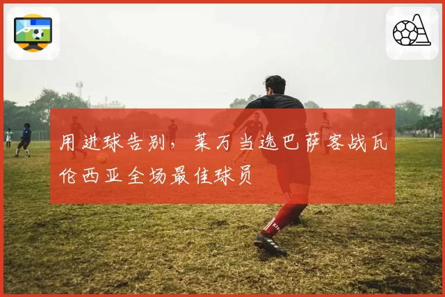 用进球告别，莱万当选巴萨客战瓦伦西亚全场最佳球员