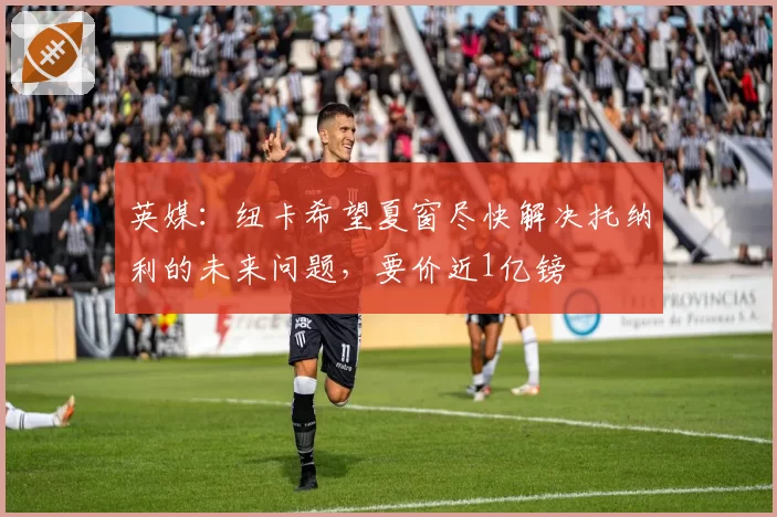 英媒:纽卡希望夏窗尽快解决托纳利的未来问题,要价近1亿镑