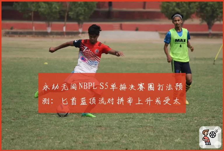 永劫无间NBPL S5单排决赛圈打法预测:匕首蓝顶流对拼率上升或受太刀版本调整影响
