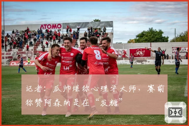 记者：瓜帅堪称心理学大师，赛前称赞阿森纳是在“发糖”