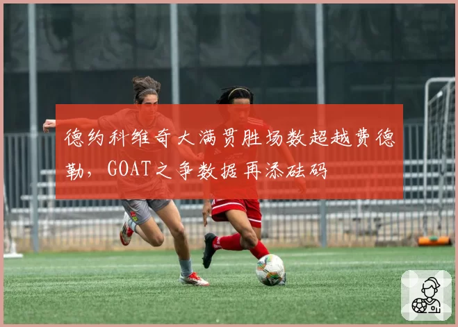 德约科维奇大满贯胜场数超越费德勒，GOAT之争数据再添砝码