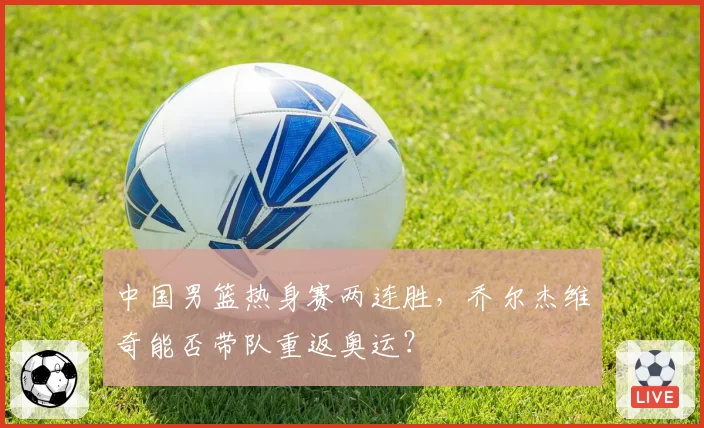 中国男篮热身赛两连胜，乔尔杰维奇能否带队重返奥运？