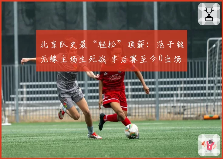 北京队史最“轻松”顶薪：范子铭无缘主场生死战 季后赛至今0出场