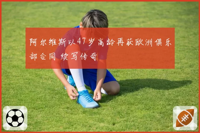 阿尔维斯以47岁高龄再获欧洲俱乐部合同 续写传奇
