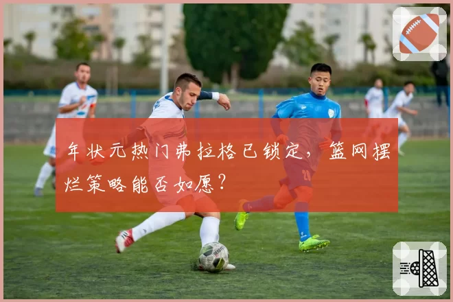 年状元热门弗拉格已锁定,篮网摆烂策略能否如愿?