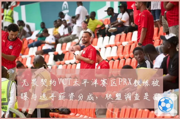 无畏契约VCT太平洋赛区PRX教练被曝与选手薪资分成，联盟调查是否违规