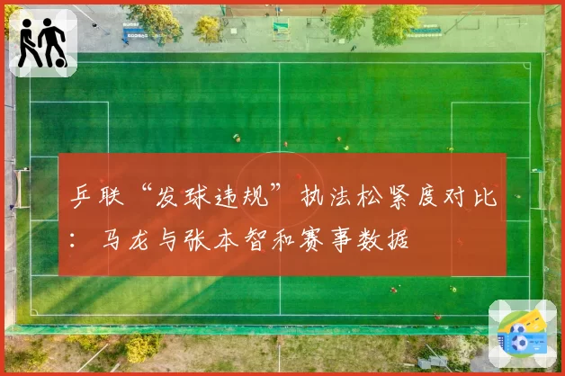 乒联“发球违规”执法松紧度对比：马龙与张本智和赛事数据