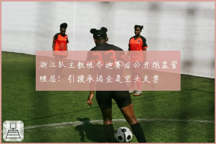 浙江队主教练乔迪赛后公开炮轰管理层：引援承诺全是空头支票