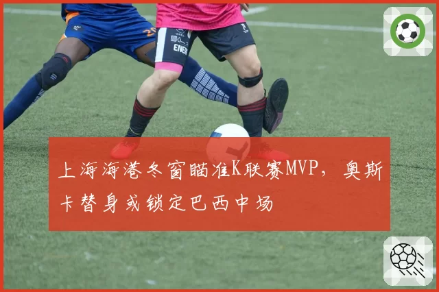 上海海港冬窗瞄准K联赛MVP，奥斯卡替身或锁定巴西中场