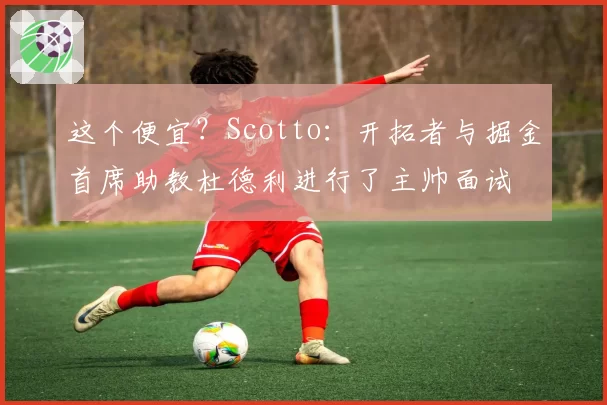 这个便宜？Scotto：开拓者与掘金首席助教杜德利进行了主帅面试