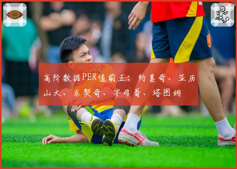 高阶数据PER值前五：约基奇、亚历山大、东契奇、字母哥、塔图姆