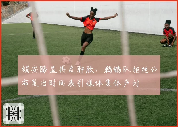 锡安膝盖再度肿胀，鹈鹕队拒绝公布复出时间表引媒体集体声讨