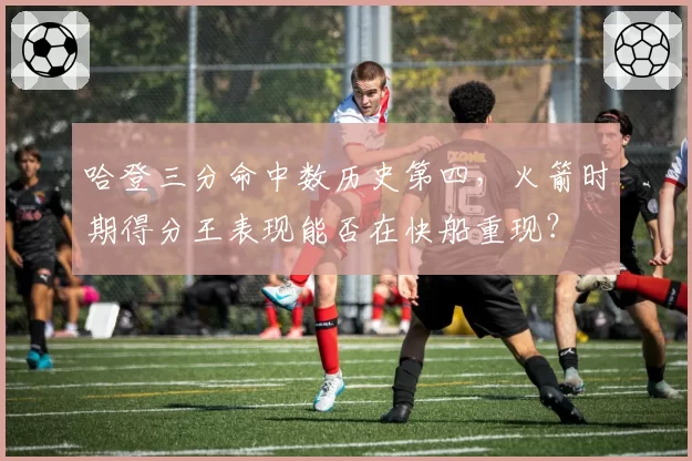 哈登三分命中数历史第四，火箭时期得分王表现能否在快船重现？