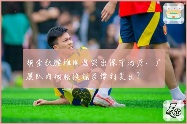 胡金秋腰椎间盘突出保守治疗，广厦队内线轮换能否撑到复出？