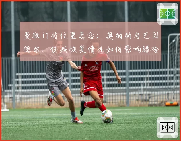 曼联门将位置悬念：奥纳纳与巴因德尔，伤病恢复情况如何影响滕哈赫选择？